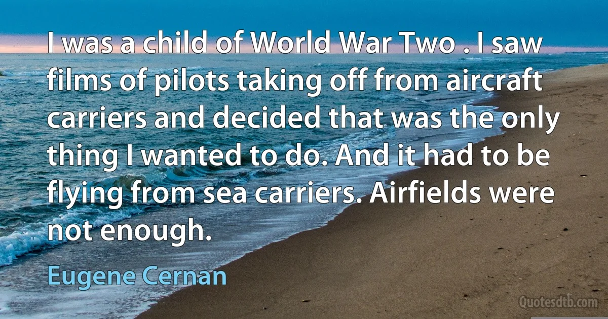 I was a child of World War Two . I saw films of pilots taking off from aircraft carriers and decided that was the only thing I wanted to do. And it had to be flying from sea carriers. Airfields were not enough. (Eugene Cernan)