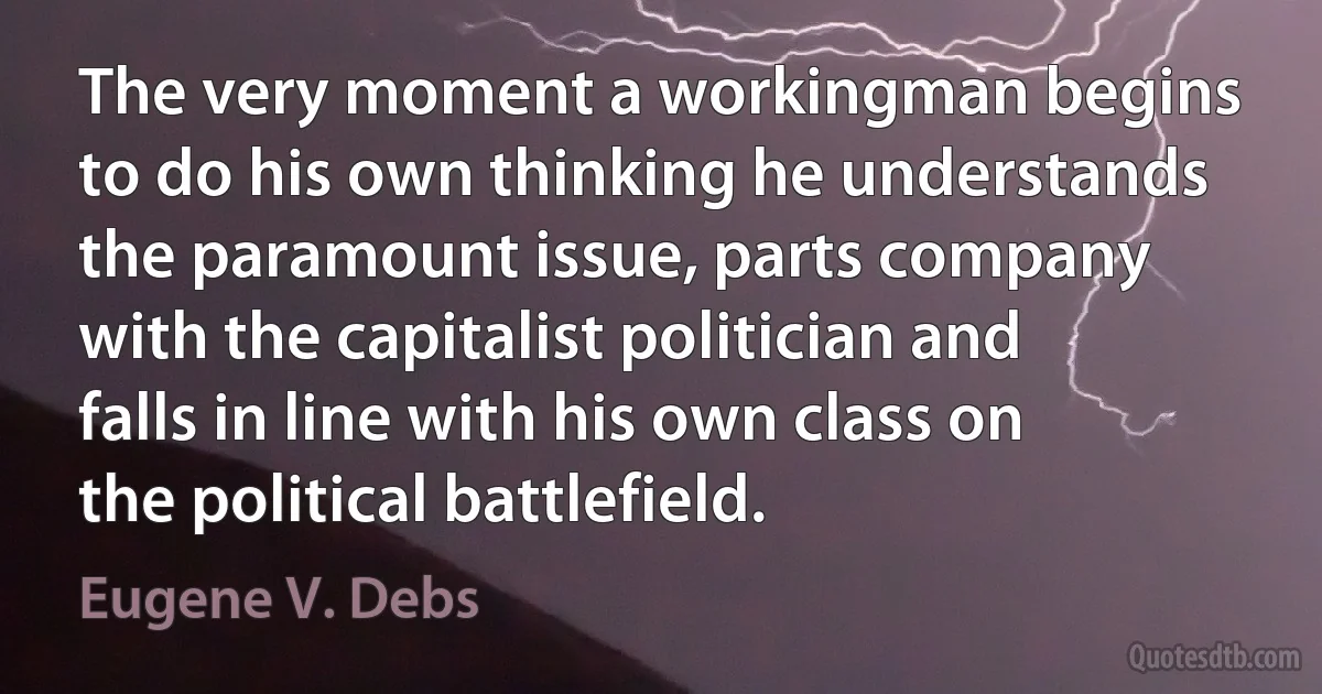 The very moment a workingman begins to do his own thinking he understands the paramount issue, parts company with the capitalist politician and falls in line with his own class on the political battlefield. (Eugene V. Debs)