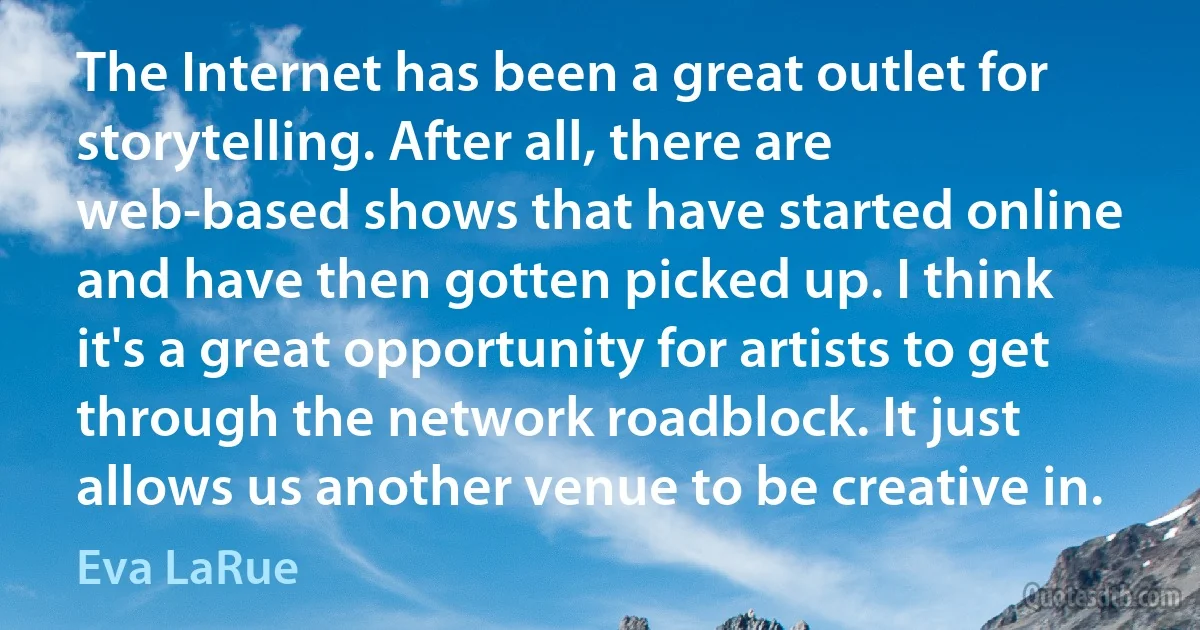 The Internet has been a great outlet for storytelling. After all, there are web-based shows that have started online and have then gotten picked up. I think it's a great opportunity for artists to get through the network roadblock. It just allows us another venue to be creative in. (Eva LaRue)