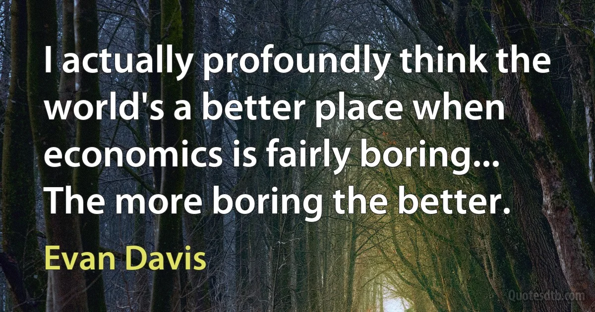 I actually profoundly think the world's a better place when economics is fairly boring... The more boring the better. (Evan Davis)