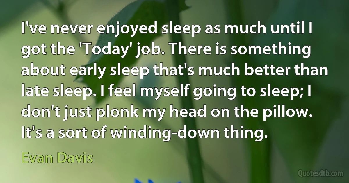 I've never enjoyed sleep as much until I got the 'Today' job. There is something about early sleep that's much better than late sleep. I feel myself going to sleep; I don't just plonk my head on the pillow. It's a sort of winding-down thing. (Evan Davis)