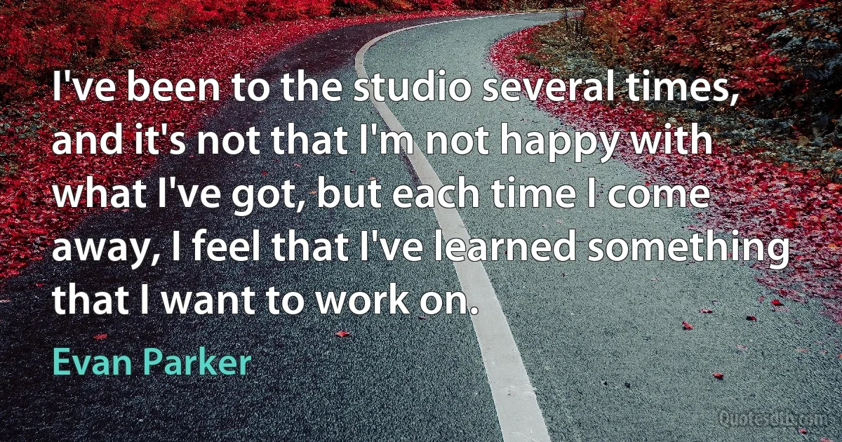 I've been to the studio several times, and it's not that I'm not happy with what I've got, but each time I come away, I feel that I've learned something that I want to work on. (Evan Parker)