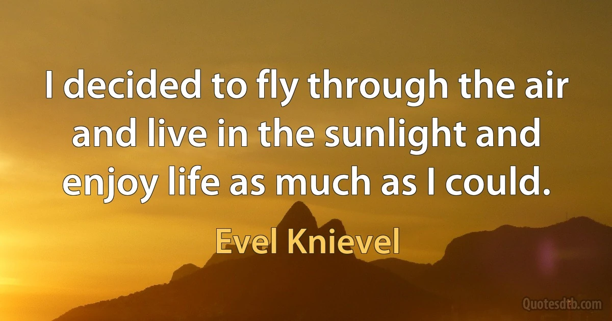 I decided to fly through the air and live in the sunlight and enjoy life as much as I could. (Evel Knievel)