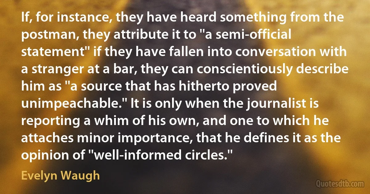 If, for instance, they have heard something from the postman, they attribute it to ''a semi-official statement'' if they have fallen into conversation with a stranger at a bar, they can conscientiously describe him as ''a source that has hitherto proved unimpeachable.'' It is only when the journalist is reporting a whim of his own, and one to which he attaches minor importance, that he defines it as the opinion of ''well-informed circles.'' (Evelyn Waugh)