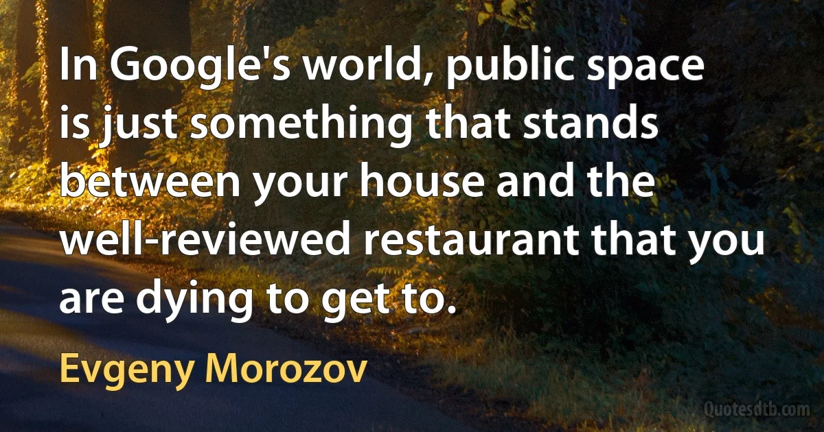 In Google's world, public space is just something that stands between your house and the well-reviewed restaurant that you are dying to get to. (Evgeny Morozov)