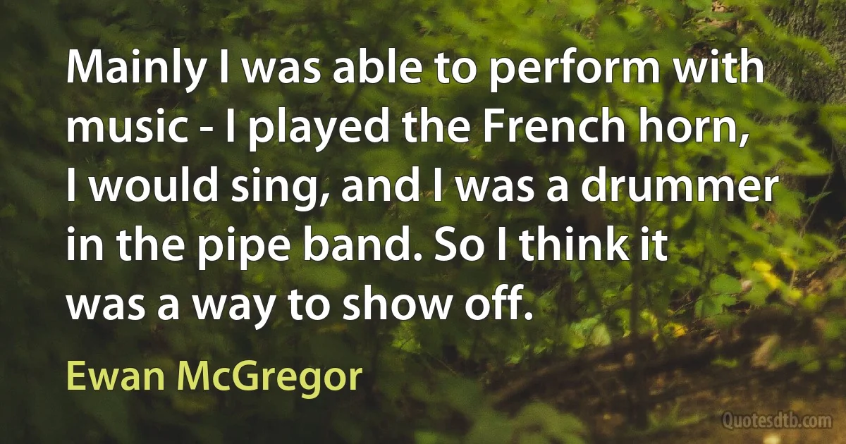 Mainly I was able to perform with music - I played the French horn, I would sing, and I was a drummer in the pipe band. So I think it was a way to show off. (Ewan McGregor)