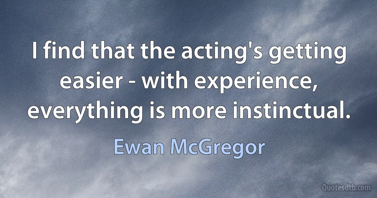 I find that the acting's getting easier - with experience, everything is more instinctual. (Ewan McGregor)