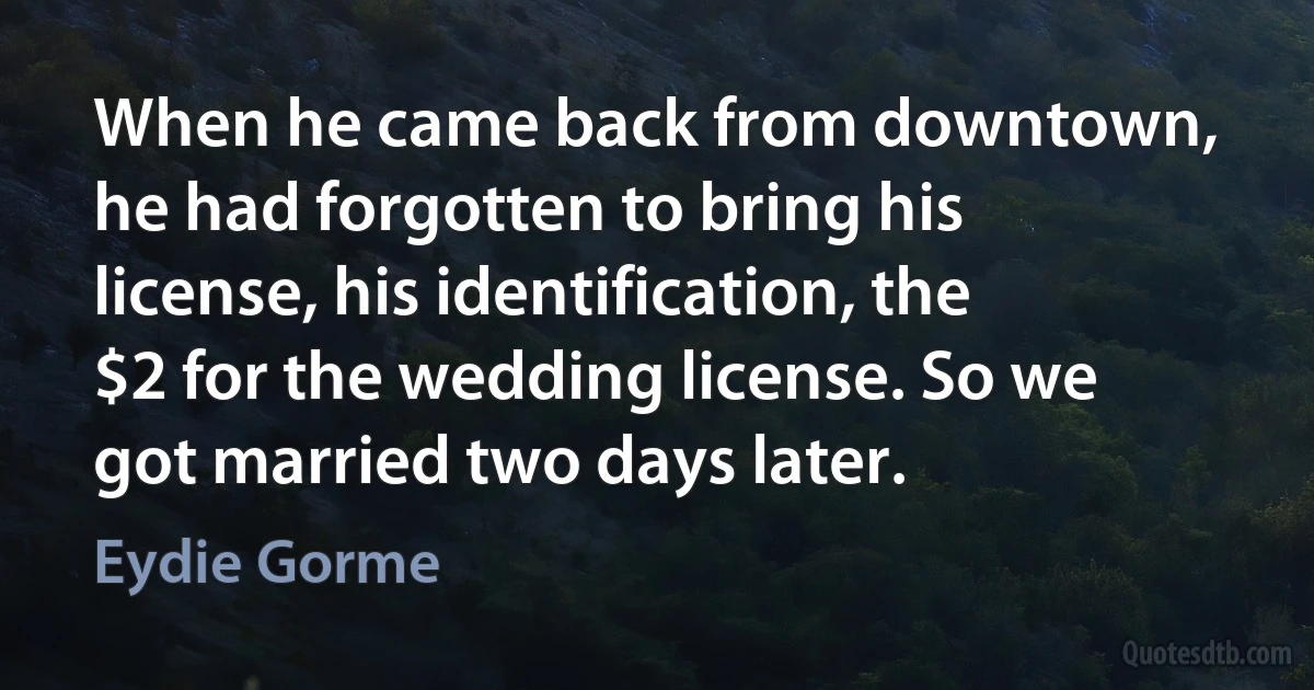 When he came back from downtown, he had forgotten to bring his license, his identification, the $2 for the wedding license. So we got married two days later. (Eydie Gorme)