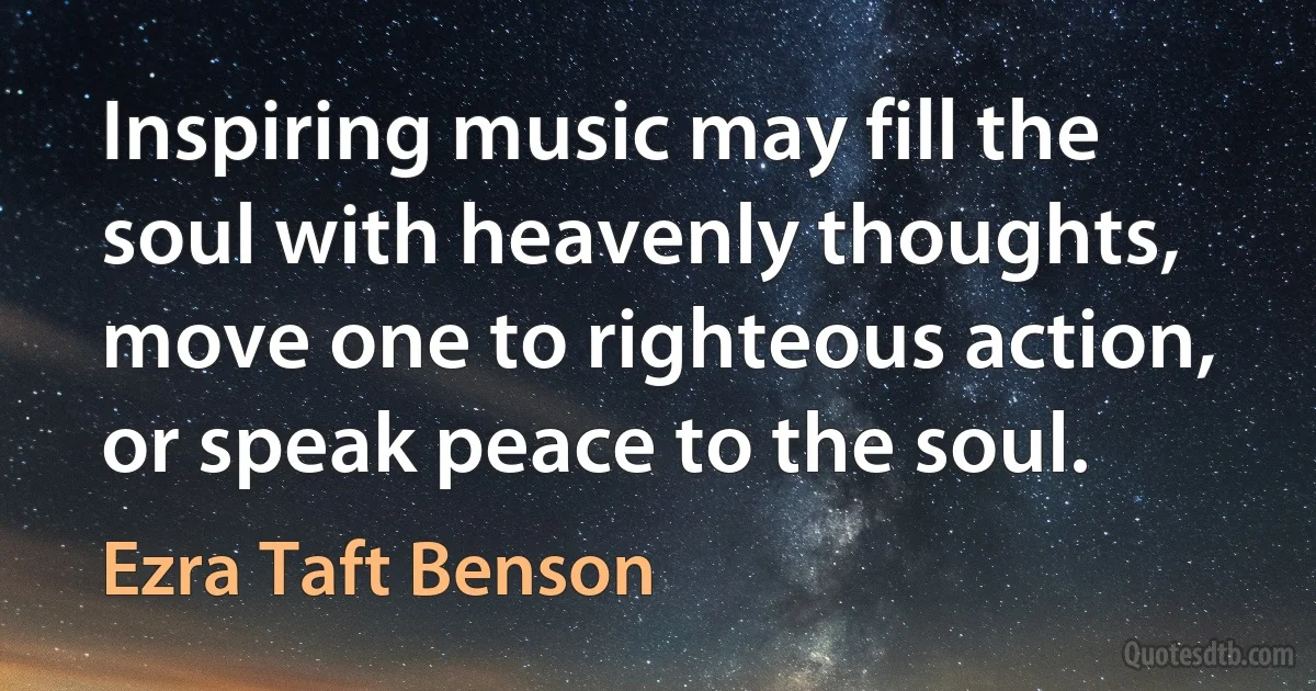 Inspiring music may fill the soul with heavenly thoughts, move one to righteous action, or speak peace to the soul. (Ezra Taft Benson)