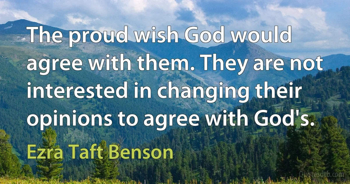 The proud wish God would agree with them. They are not interested in changing their opinions to agree with God's. (Ezra Taft Benson)