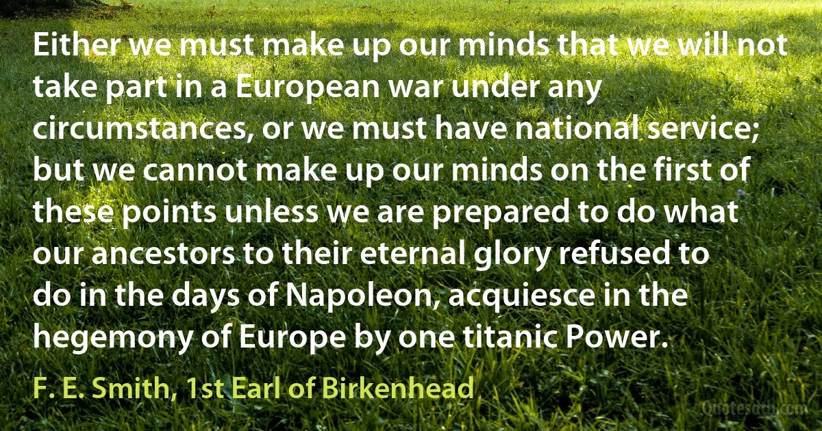 Either we must make up our minds that we will not take part in a European war under any circumstances, or we must have national service; but we cannot make up our minds on the first of these points unless we are prepared to do what our ancestors to their eternal glory refused to do in the days of Napoleon, acquiesce in the hegemony of Europe by one titanic Power. (F. E. Smith, 1st Earl of Birkenhead)