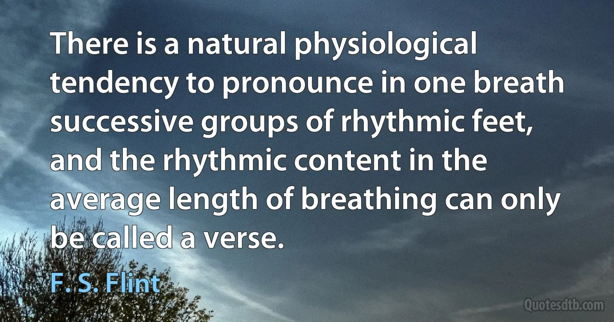 There is a natural physiological tendency to pronounce in one breath successive groups of rhythmic feet, and the rhythmic content in the average length of breathing can only be called a verse. (F. S. Flint)