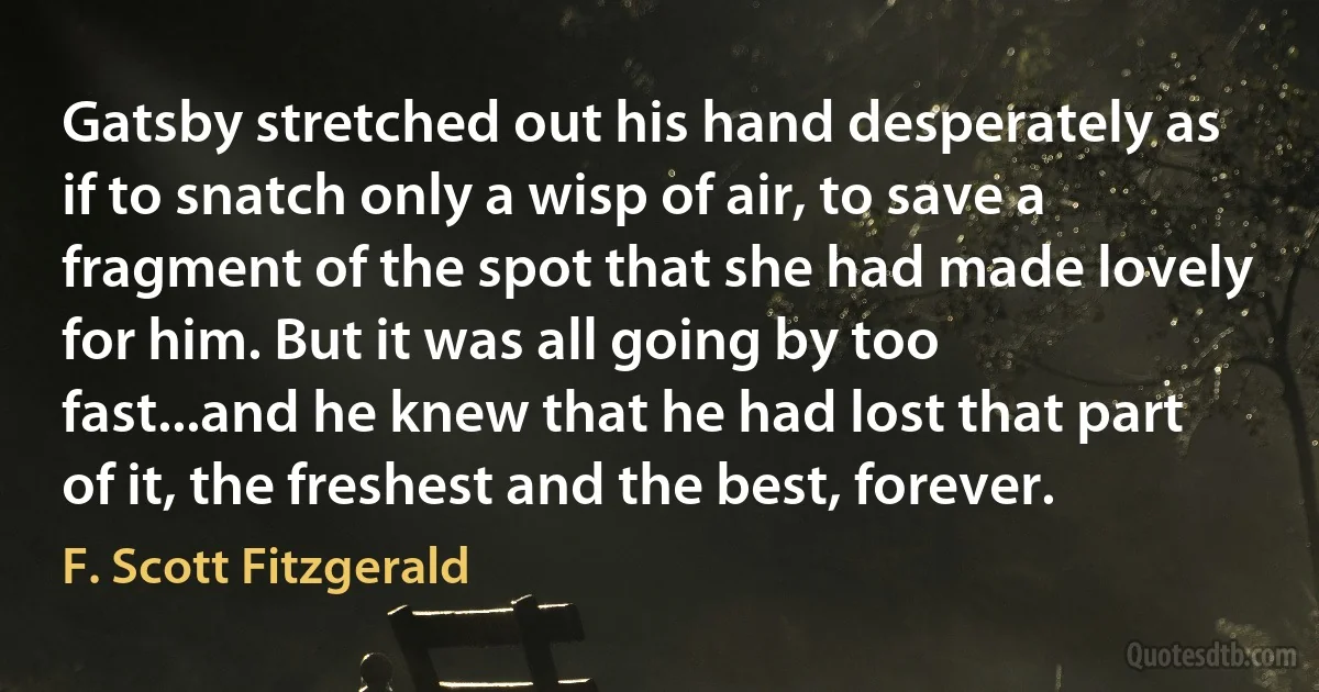 Gatsby stretched out his hand desperately as if to snatch only a wisp of air, to save a fragment of the spot that she had made lovely for him. But it was all going by too fast...and he knew that he had lost that part of it, the freshest and the best, forever. (F. Scott Fitzgerald)