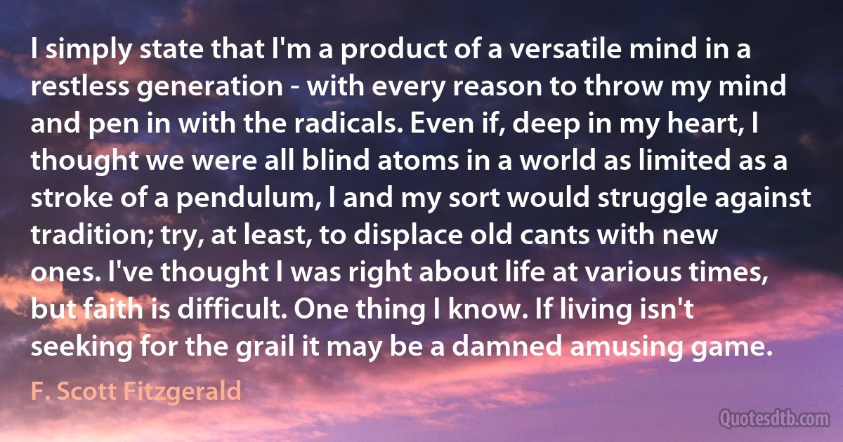 I simply state that I'm a product of a versatile mind in a restless generation - with every reason to throw my mind and pen in with the radicals. Even if, deep in my heart, I thought we were all blind atoms in a world as limited as a stroke of a pendulum, I and my sort would struggle against tradition; try, at least, to displace old cants with new ones. I've thought I was right about life at various times, but faith is difficult. One thing I know. If living isn't seeking for the grail it may be a damned amusing game. (F. Scott Fitzgerald)