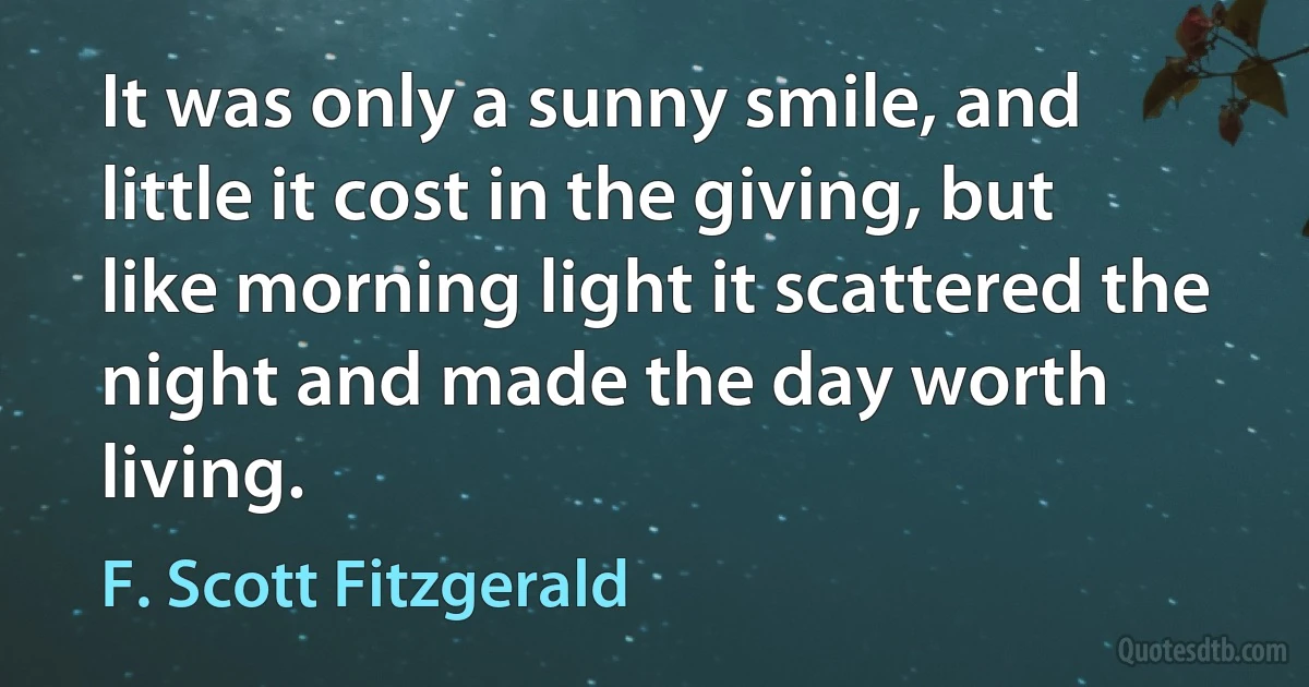 It was only a sunny smile, and little it cost in the giving, but like morning light it scattered the night and made the day worth living. (F. Scott Fitzgerald)