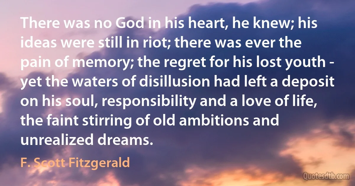 There was no God in his heart, he knew; his ideas were still in riot; there was ever the pain of memory; the regret for his lost youth - yet the waters of disillusion had left a deposit on his soul, responsibility and a love of life, the faint stirring of old ambitions and unrealized dreams. (F. Scott Fitzgerald)