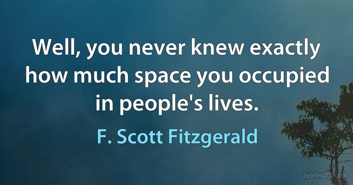 Well, you never knew exactly how much space you occupied in people's lives. (F. Scott Fitzgerald)