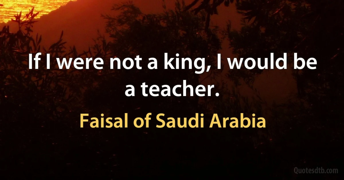 If I were not a king, I would be a teacher. (Faisal of Saudi Arabia)