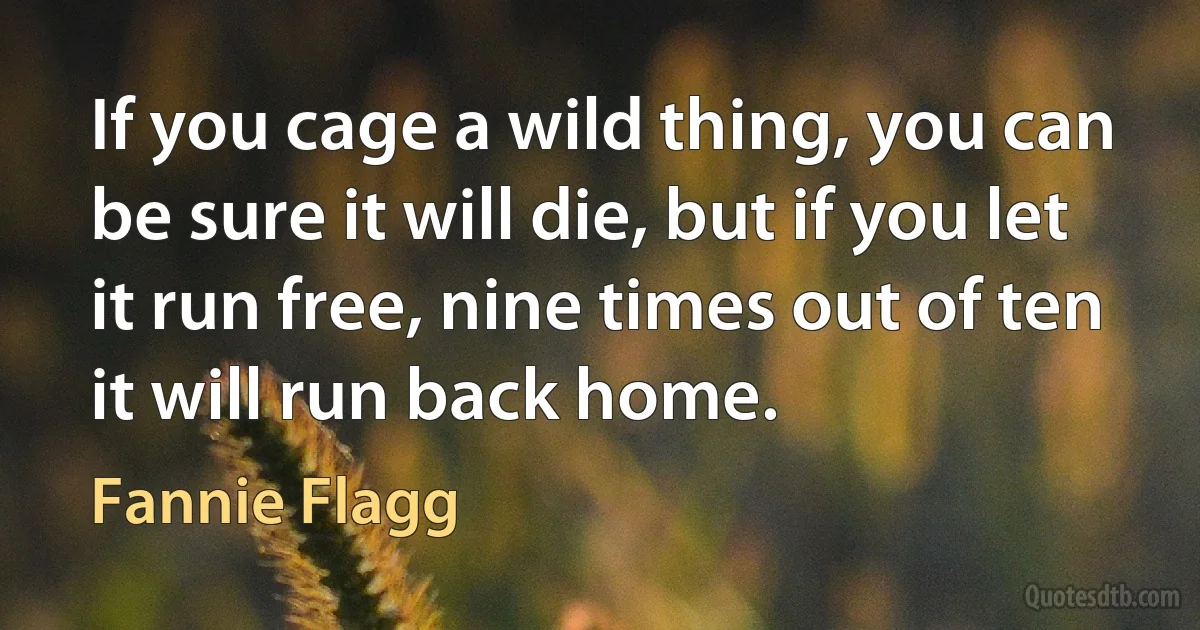 If you cage a wild thing, you can be sure it will die, but if you let it run free, nine times out of ten it will run back home. (Fannie Flagg)