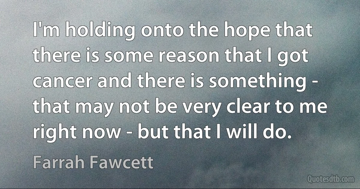 I'm holding onto the hope that there is some reason that I got cancer and there is something - that may not be very clear to me right now - but that I will do. (Farrah Fawcett)