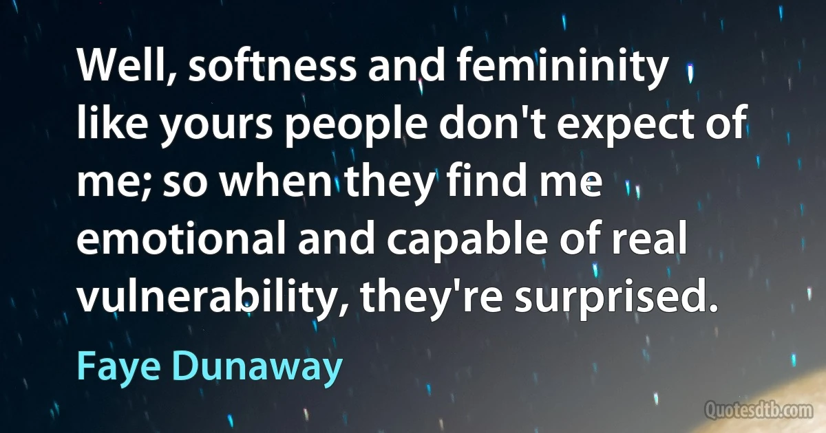 Well, softness and femininity like yours people don't expect of me; so when they find me emotional and capable of real vulnerability, they're surprised. (Faye Dunaway)