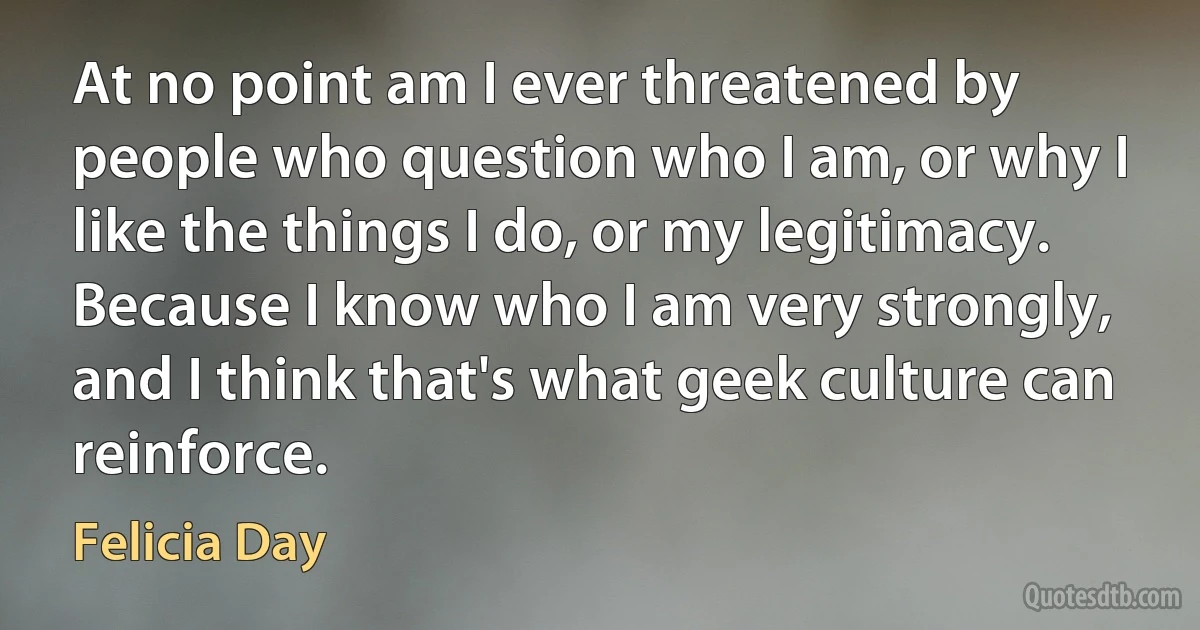 At no point am I ever threatened by people who question who I am, or why I like the things I do, or my legitimacy. Because I know who I am very strongly, and I think that's what geek culture can reinforce. (Felicia Day)