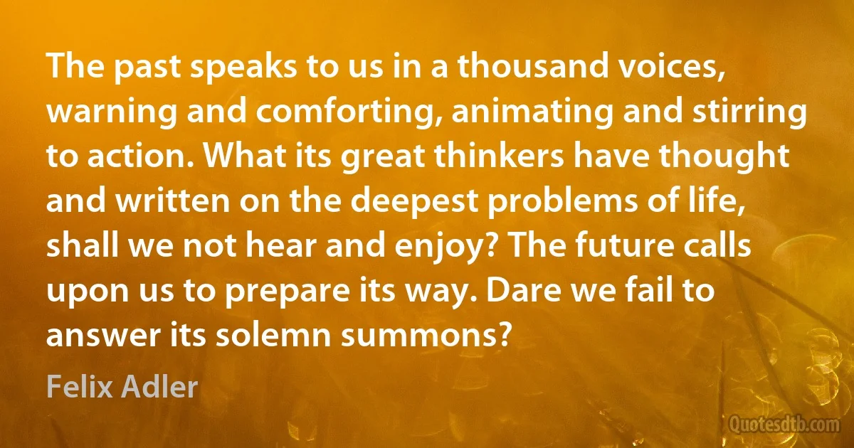 The past speaks to us in a thousand voices, warning and comforting, animating and stirring to action. What its great thinkers have thought and written on the deepest problems of life, shall we not hear and enjoy? The future calls upon us to prepare its way. Dare we fail to answer its solemn summons? (Felix Adler)