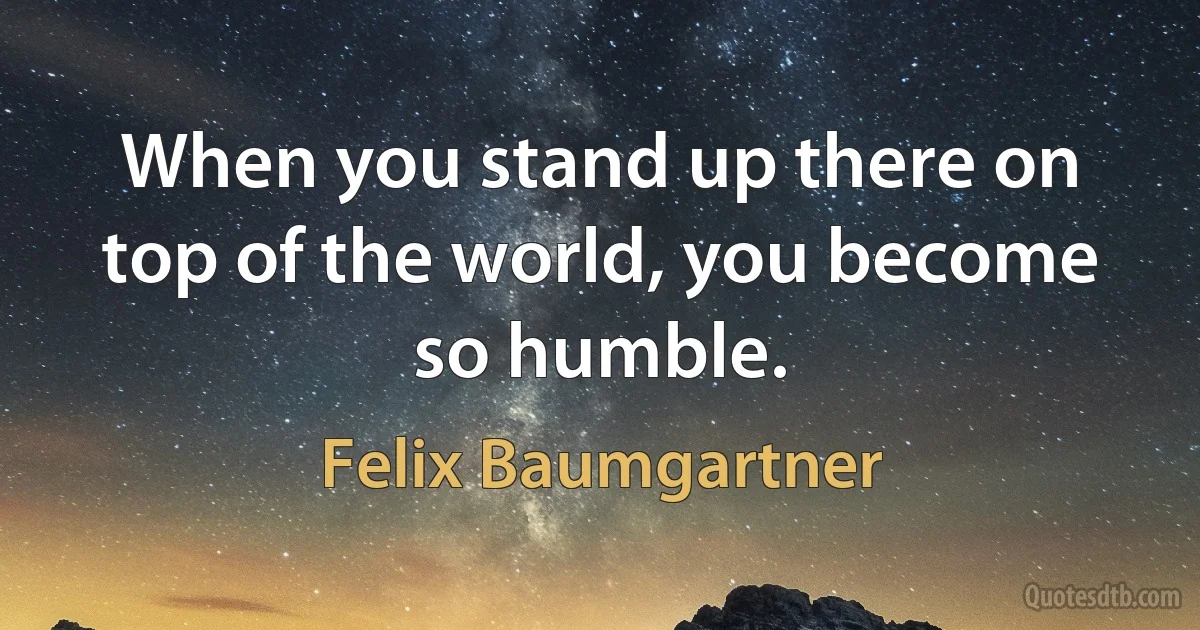 When you stand up there on top of the world, you become so humble. (Felix Baumgartner)