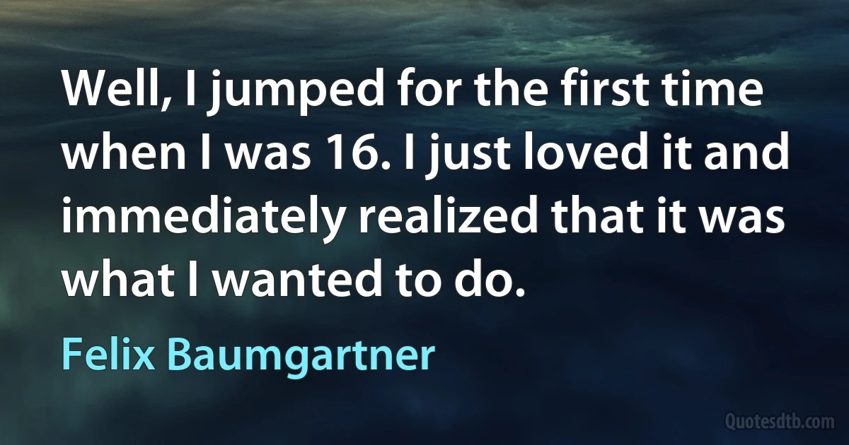 Well, I jumped for the first time when I was 16. I just loved it and immediately realized that it was what I wanted to do. (Felix Baumgartner)