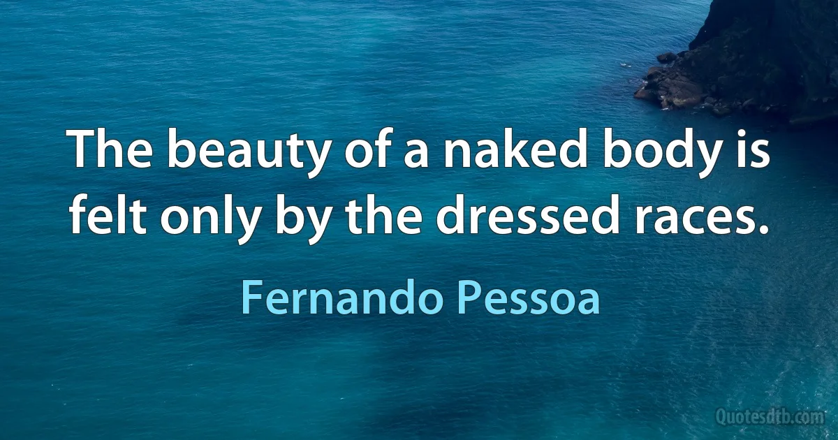 The beauty of a naked body is felt only by the dressed races. (Fernando Pessoa)