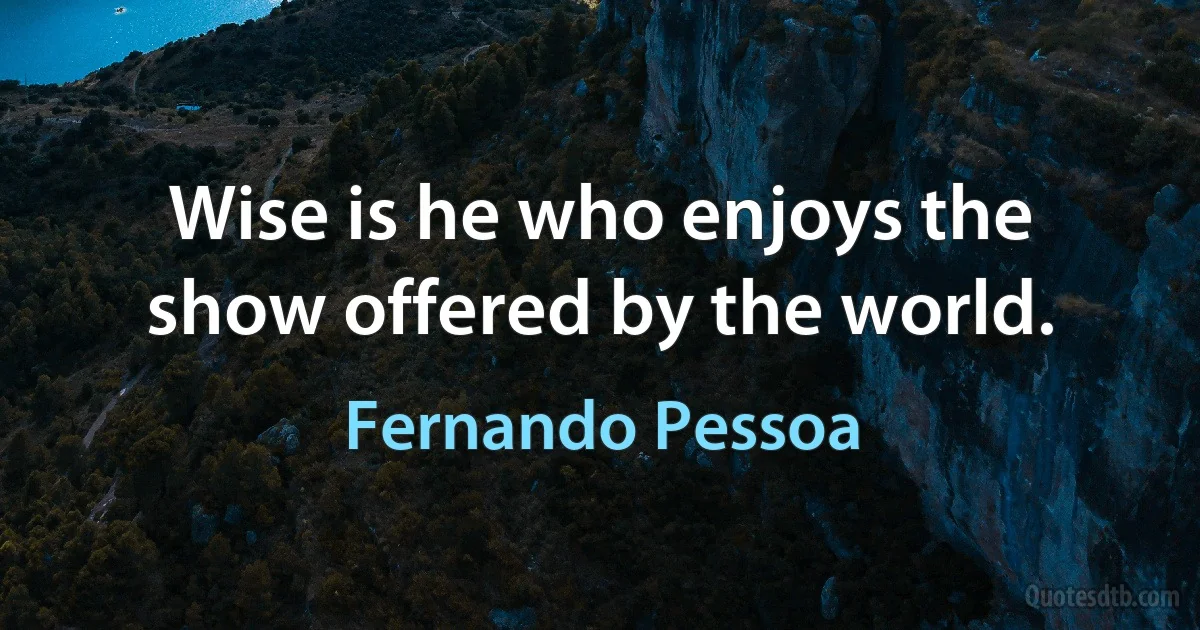 Wise is he who enjoys the show offered by the world. (Fernando Pessoa)