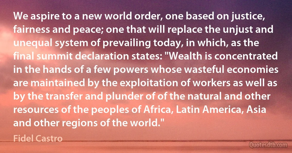 We aspire to a new world order, one based on justice, fairness and peace; one that will replace the unjust and unequal system of prevailing today, in which, as the final summit declaration states: "Wealth is concentrated in the hands of a few powers whose wasteful economies are maintained by the exploitation of workers as well as by the transfer and plunder of of the natural and other resources of the peoples of Africa, Latin America, Asia and other regions of the world." (Fidel Castro)