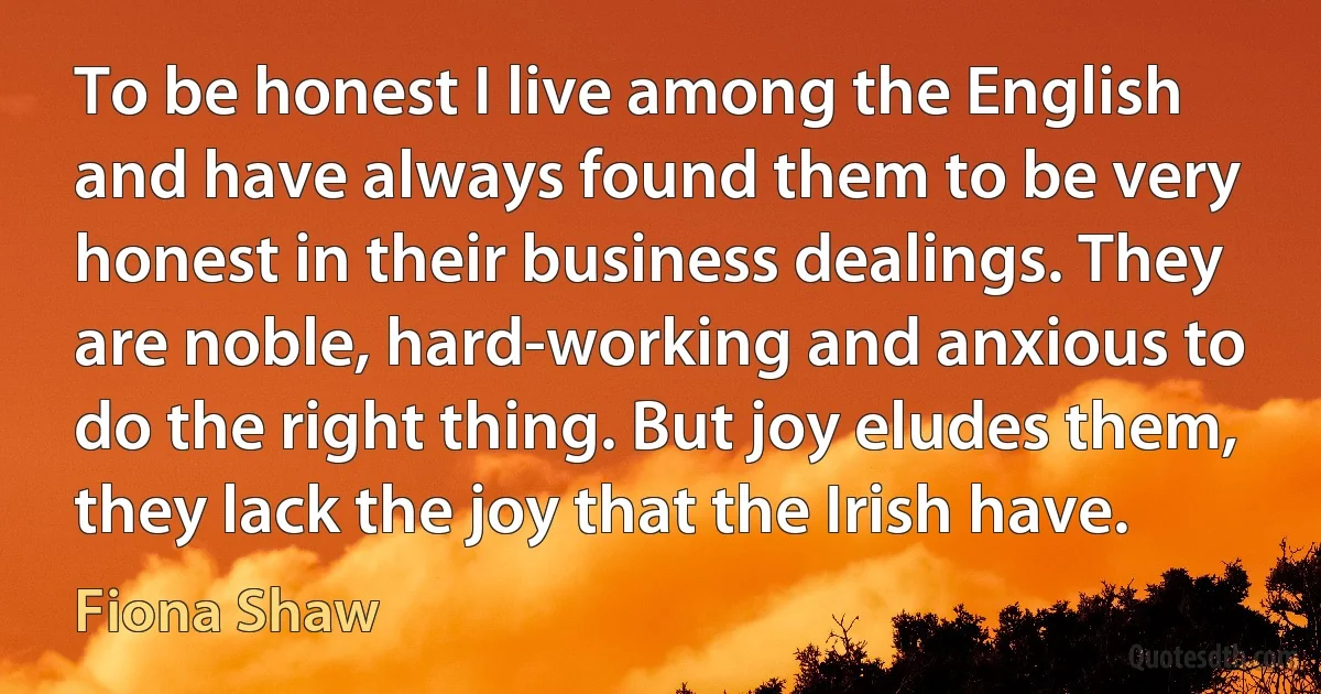 To be honest I live among the English and have always found them to be very honest in their business dealings. They are noble, hard-working and anxious to do the right thing. But joy eludes them, they lack the joy that the Irish have. (Fiona Shaw)