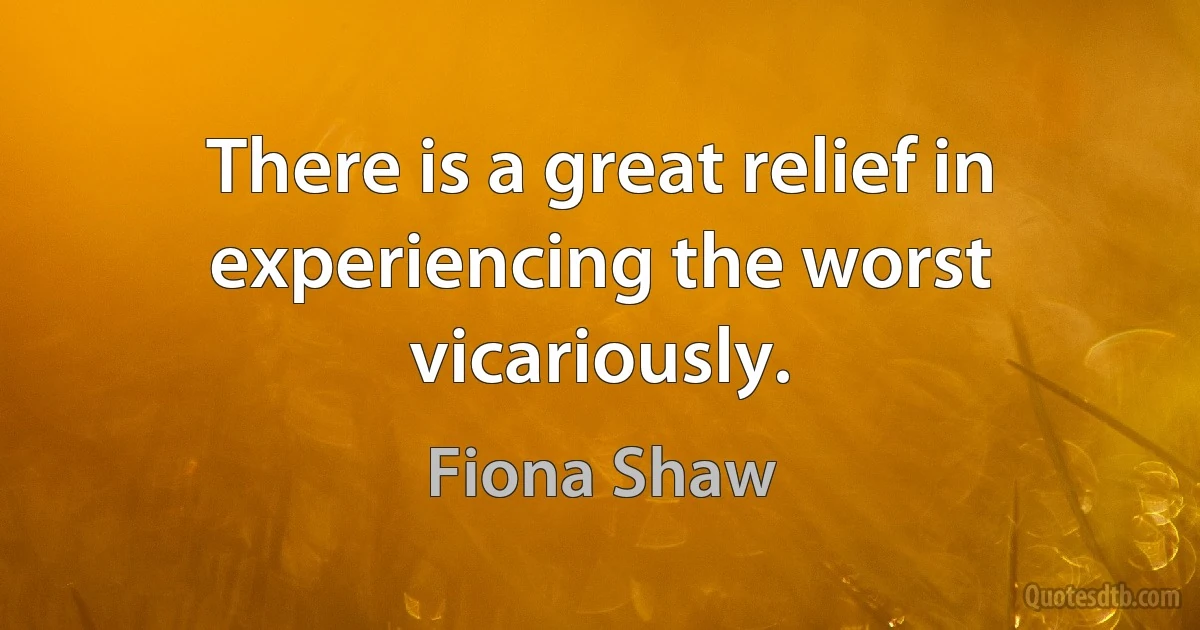 There is a great relief in experiencing the worst vicariously. (Fiona Shaw)