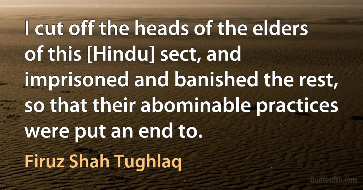 I cut off the heads of the elders of this [Hindu] sect, and imprisoned and banished the rest, so that their abominable practices were put an end to. (Firuz Shah Tughlaq)