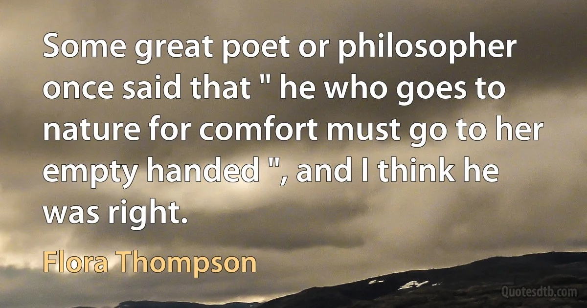 Some great poet or philosopher once said that " he who goes to nature for comfort must go to her empty handed ", and I think he was right. (Flora Thompson)