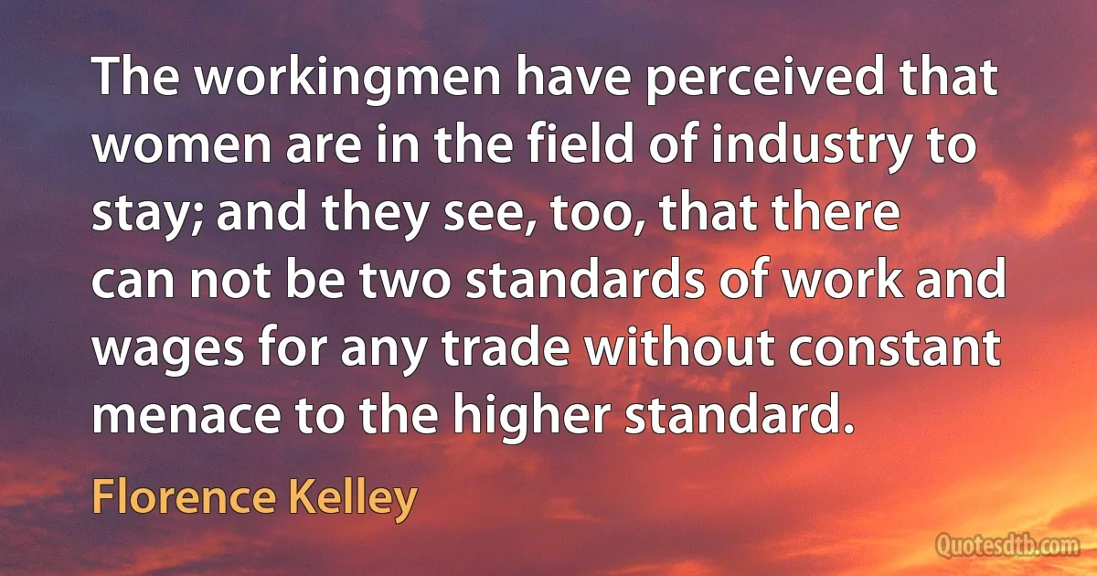 The workingmen have perceived that women are in the field of industry to stay; and they see, too, that there can not be two standards of work and wages for any trade without constant menace to the higher standard. (Florence Kelley)