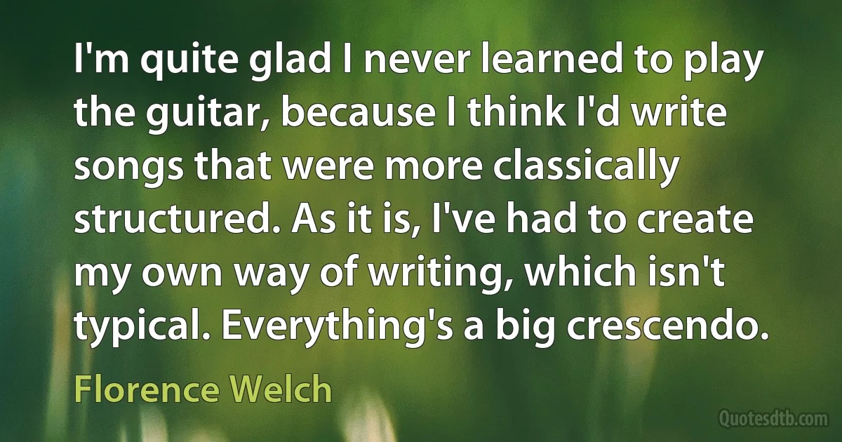 I'm quite glad I never learned to play the guitar, because I think I'd write songs that were more classically structured. As it is, I've had to create my own way of writing, which isn't typical. Everything's a big crescendo. (Florence Welch)