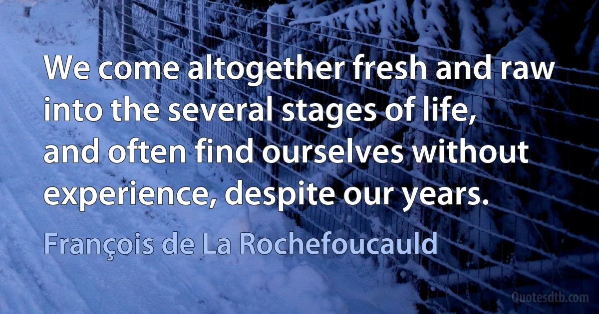 We come altogether fresh and raw into the several stages of life, and often find ourselves without experience, despite our years. (François de La Rochefoucauld)