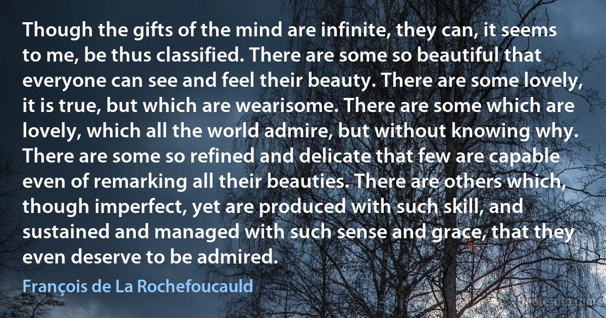 Though the gifts of the mind are infinite, they can, it seems to me, be thus classified. There are some so beautiful that everyone can see and feel their beauty. There are some lovely, it is true, but which are wearisome. There are some which are lovely, which all the world admire, but without knowing why. There are some so refined and delicate that few are capable even of remarking all their beauties. There are others which, though imperfect, yet are produced with such skill, and sustained and managed with such sense and grace, that they even deserve to be admired. (François de La Rochefoucauld)