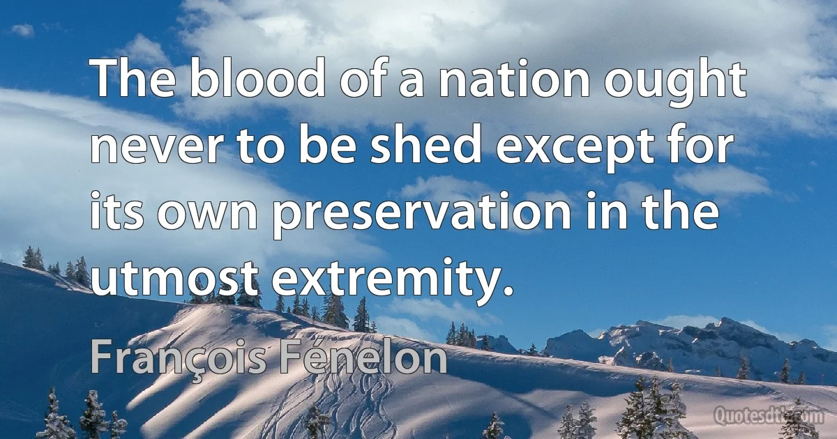 The blood of a nation ought never to be shed except for its own preservation in the utmost extremity. (François Fénelon)