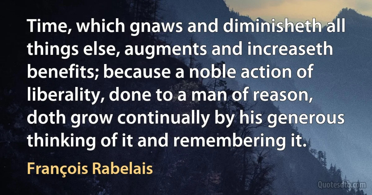 Time, which gnaws and diminisheth all things else, augments and increaseth benefits; because a noble action of liberality, done to a man of reason, doth grow continually by his generous thinking of it and remembering it. (François Rabelais)