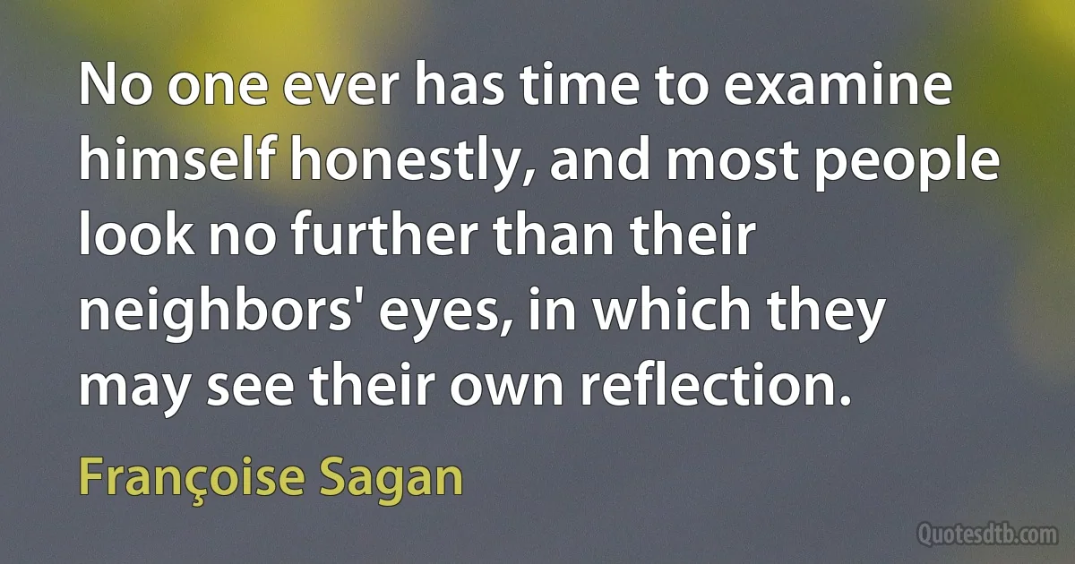 No one ever has time to examine himself honestly, and most people look no further than their neighbors' eyes, in which they may see their own reflection. (Françoise Sagan)