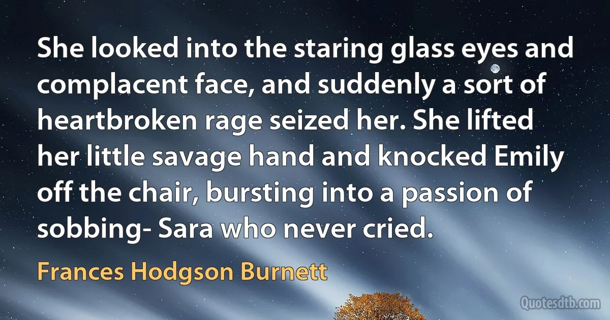 She looked into the staring glass eyes and complacent face, and suddenly a sort of heartbroken rage seized her. She lifted her little savage hand and knocked Emily off the chair, bursting into a passion of sobbing- Sara who never cried. (Frances Hodgson Burnett)