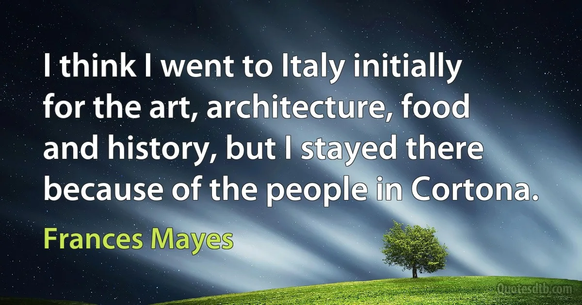 I think I went to Italy initially for the art, architecture, food and history, but I stayed there because of the people in Cortona. (Frances Mayes)