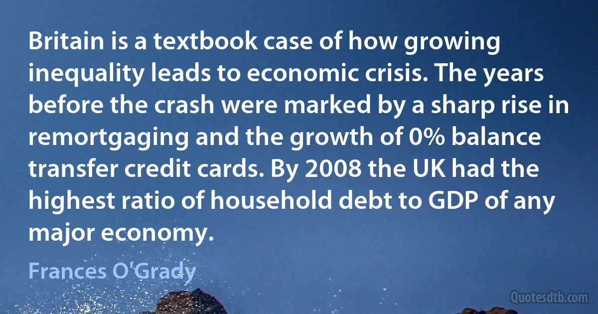 Britain is a textbook case of how growing inequality leads to economic crisis. The years before the crash were marked by a sharp rise in remortgaging and the growth of 0% balance transfer credit cards. By 2008 the UK had the highest ratio of household debt to GDP of any major economy. (Frances O'Grady)