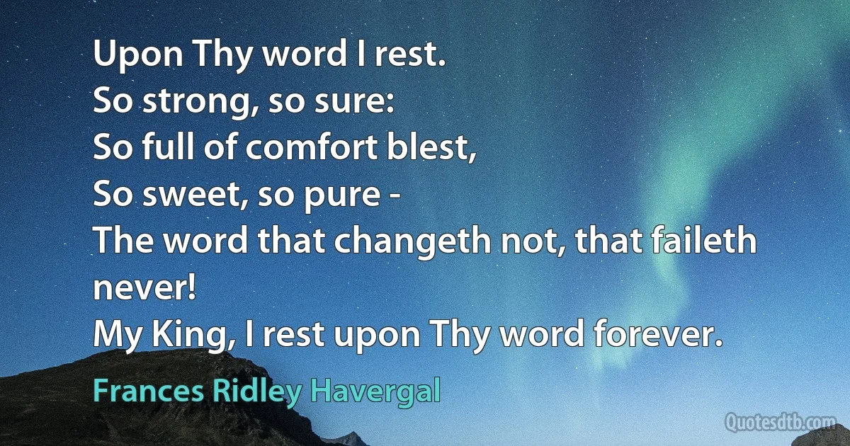 Upon Thy word I rest.
So strong, so sure:
So full of comfort blest,
So sweet, so pure -
The word that changeth not, that faileth never!
My King, I rest upon Thy word forever. (Frances Ridley Havergal)