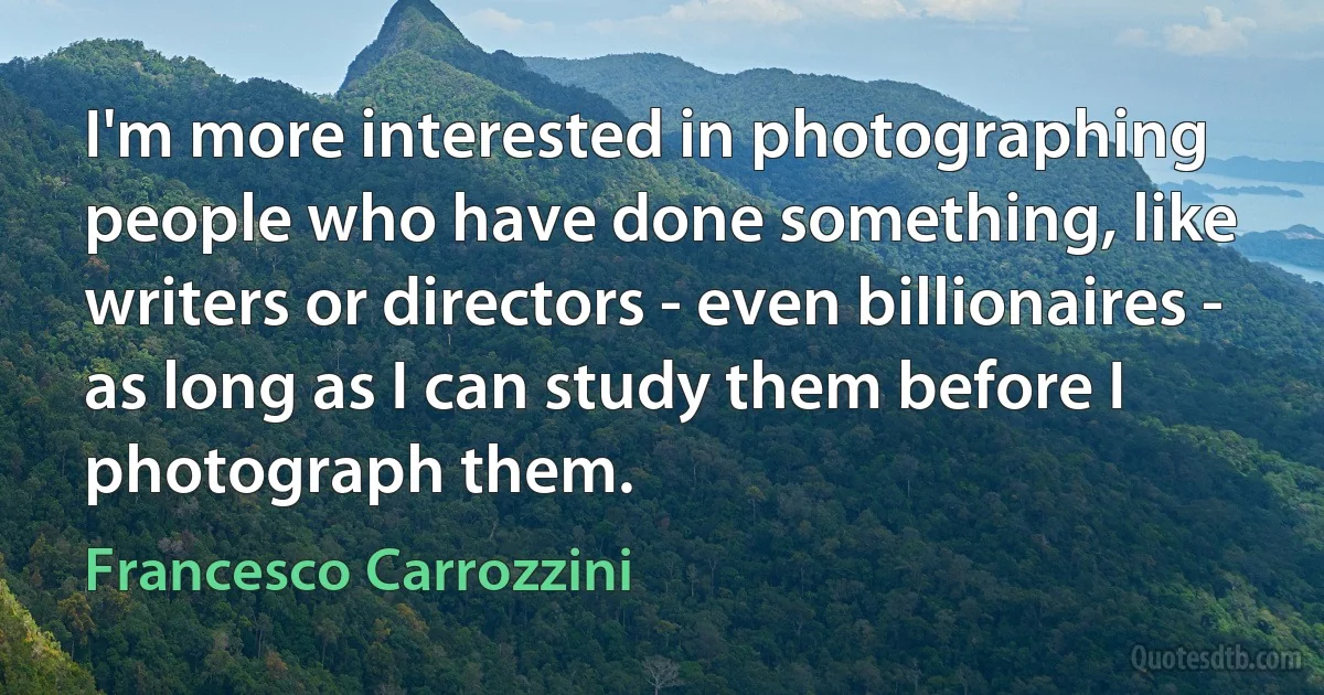 I'm more interested in photographing people who have done something, like writers or directors - even billionaires - as long as I can study them before I photograph them. (Francesco Carrozzini)