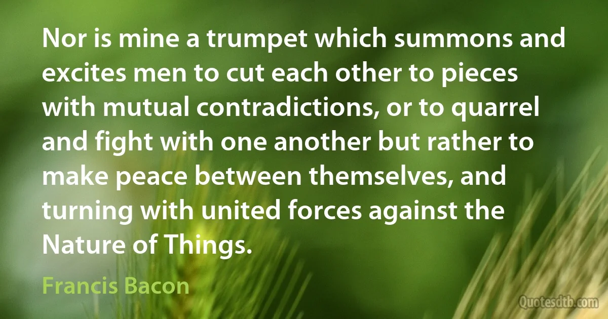 Nor is mine a trumpet which summons and excites men to cut each other to pieces with mutual contradictions, or to quarrel and fight with one another but rather to make peace between themselves, and turning with united forces against the Nature of Things. (Francis Bacon)