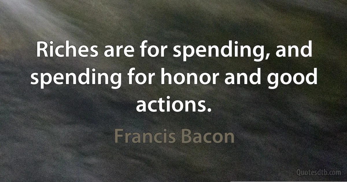 Riches are for spending, and spending for honor and good actions. (Francis Bacon)